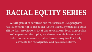 Racial Equity Series - We are proud to continue our free series of CLE programs related to civil rights and racial justice issues. By engaging other affinity bar associations, local bar associations, local non-profits, and experts on the topics, we aim to provide lawyers with information, resources and tools necessary to effectively advocate for racial justice and systemic reform.